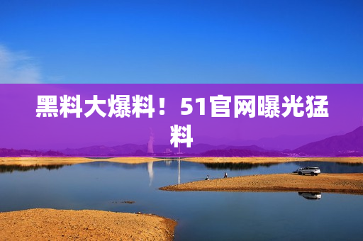黑料大爆料！51官网曝光猛料