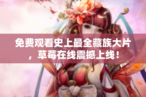 免费观看史上最全藏族大片，草莓在线震撼上线！