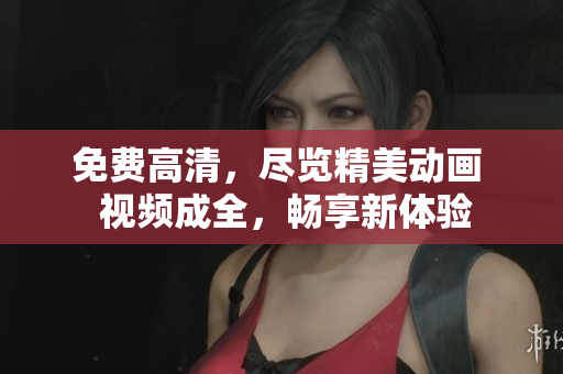 免费高清，尽览精美动画  视频成全，畅享新体验