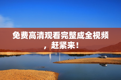 免费高清观看完整成全视频，赶紧来！