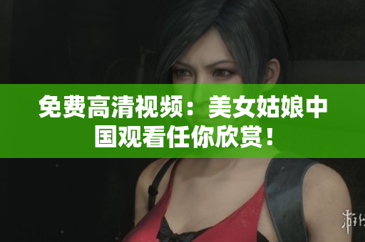 免费高清视频：美女姑娘中国观看任你欣赏！
