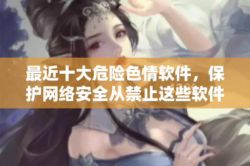 最近十大危险色情软件，保护网络安全从禁止这些软件开始！