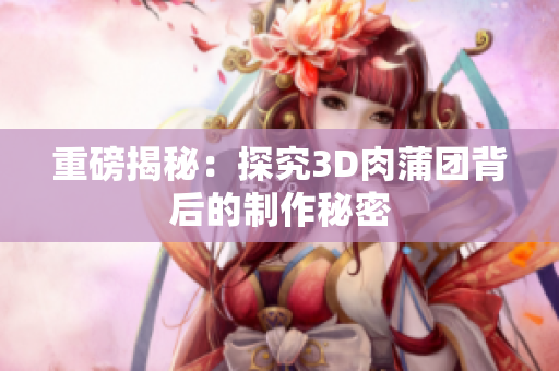 重磅揭秘：探究3D肉蒲团背后的制作秘密