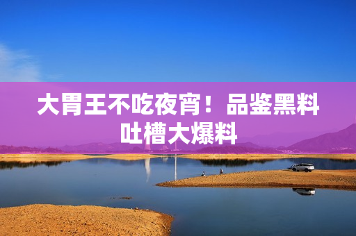 大胃王不吃夜宵！品鉴黑料吐槽大爆料