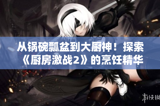 从锅碗瓢盆到大厨神！探索《厨房激战2》的烹饪精华