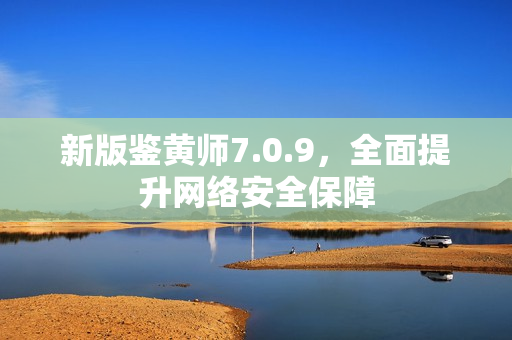新版鉴黄师7.0.9，全面提升网络安全保障