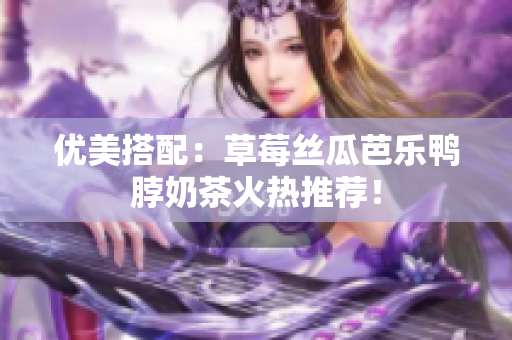 优美搭配：草莓丝瓜芭乐鸭脖奶茶火热推荐！