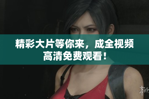 精彩大片等你来，成全视频高清免费观看！