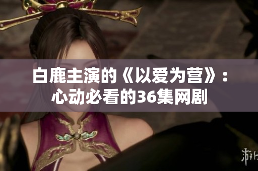白鹿主演的《以爱为营》：心动必看的36集网剧