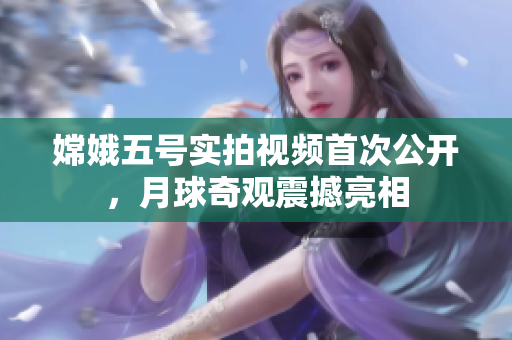 嫦娥五号实拍视频首次公开，月球奇观震撼亮相