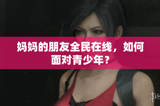 妈妈的朋友全民在线，如何面对青少年？