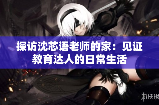 探访沈芯语老师的家：见证教育达人的日常生活