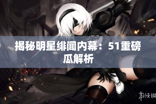揭秘明星绯闻内幕：51重磅瓜解析