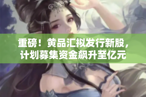 重磅！黄品汇拟发行新股，计划募集资金飙升至亿元