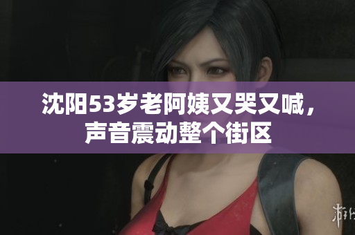 沈阳53岁老阿姨又哭又喊，声音震动整个街区