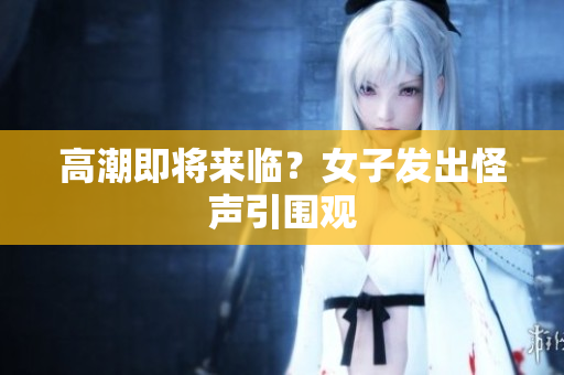 高潮即将来临？女子发出怪声引围观