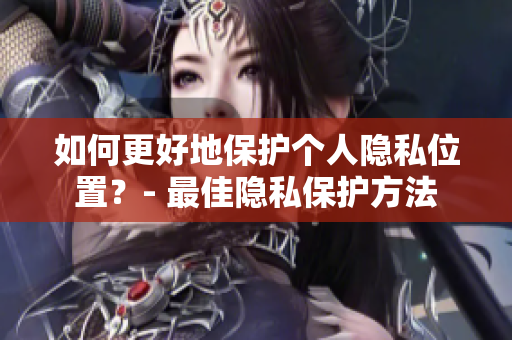 如何更好地保护个人隐私位置？- 最佳隐私保护方法