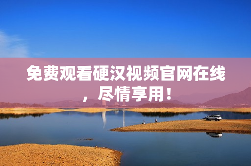 免费观看硬汉视频官网在线，尽情享用！