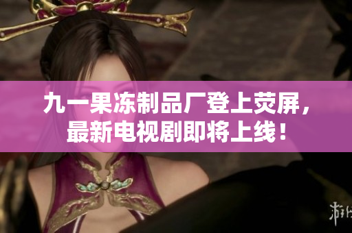 九一果冻制品厂登上荧屏，最新电视剧即将上线！