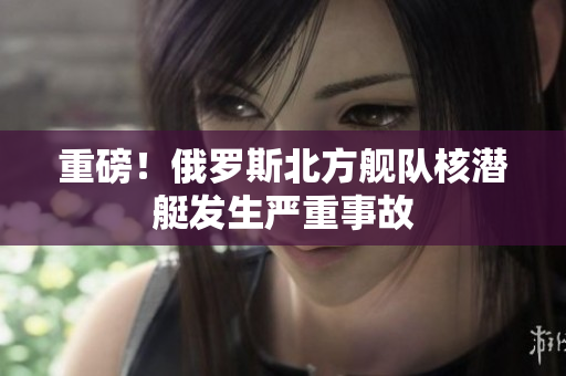 重磅！俄罗斯北方舰队核潜艇发生严重事故