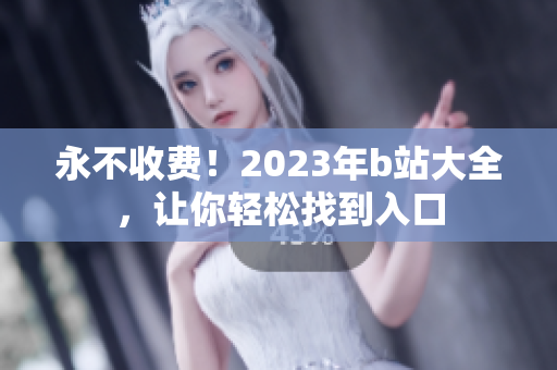 永不收费！2023年b站大全，让你轻松找到入口