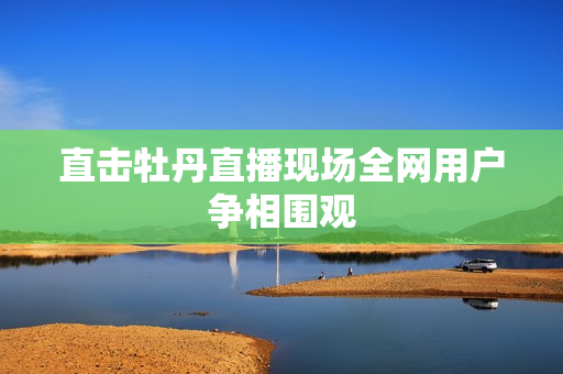 直击牡丹直播现场全网用户争相围观