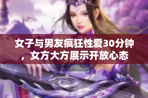 女子与男友疯狂性爱30分钟，女方大方展示开放心态
