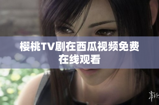 樱桃TV剧在西瓜视频免费在线观看