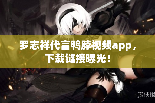 罗志祥代言鸭脖视频app，下载链接曝光！