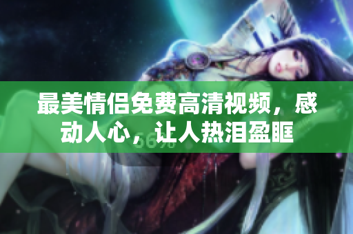最美情侣免费高清视频，感动人心，让人热泪盈眶