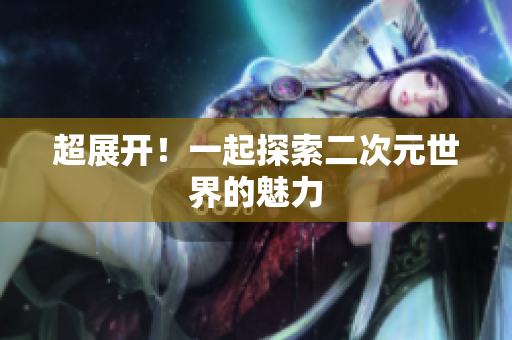 超展开！一起探索二次元世界的魅力