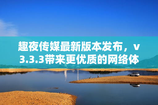 趣夜传媒最新版本发布，v3.3.3带来更优质的网络体验