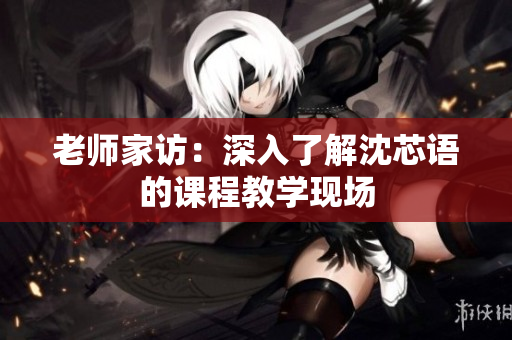 老师家访：深入了解沈芯语的课程教学现场