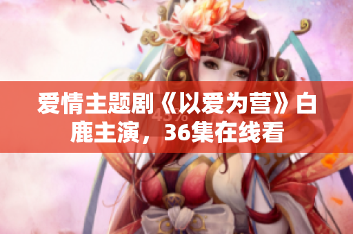 爱情主题剧《以爱为营》白鹿主演，36集在线看