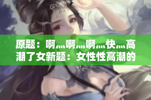原题：啊灬啊灬啊灬快灬高潮了女新题：女性性高潮的表现及特点