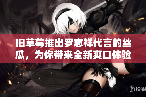 旧草莓推出罗志祥代言的丝瓜，为你带来全新爽口体验