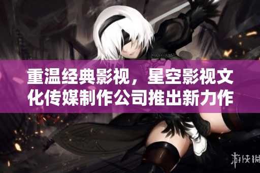 重温经典影视，星空影视文化传媒制作公司推出新力作