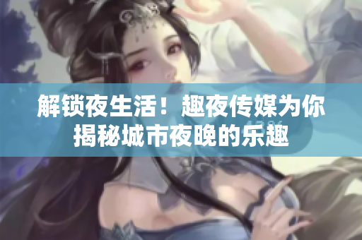 解锁夜生活！趣夜传媒为你揭秘城市夜晚的乐趣