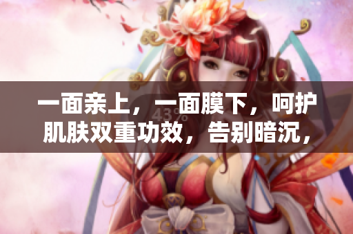 一面亲上，一面膜下，呵护肌肤双重功效，告别暗沉，焕发光彩