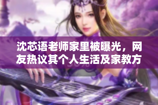 沈芯语老师家里被曝光，网友热议其个人生活及家教方式