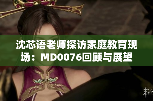 沈芯语老师探访家庭教育现场：MD0076回顾与展望