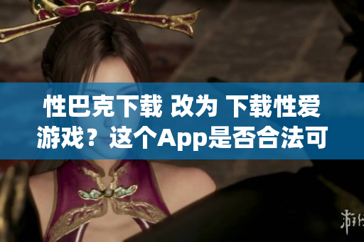 性巴克下载 改为 下载性爱游戏？这个App是否合法可靠？