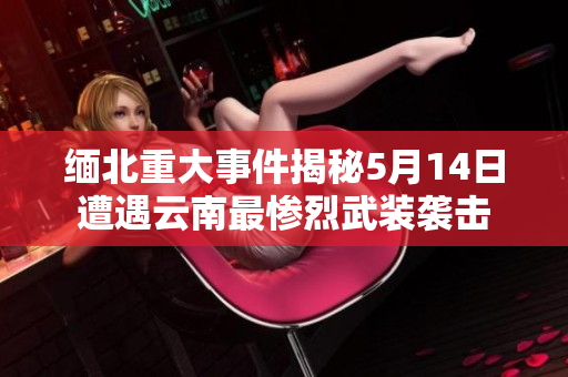缅北重大事件揭秘5月14日遭遇云南最惨烈武装袭击