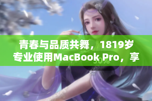 青春与品质共舞，1819岁专业使用MacBook Pro，享受高清体验