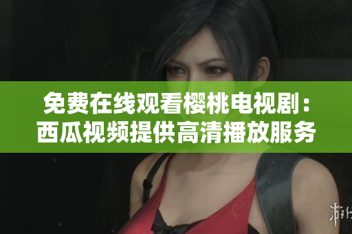 免费在线观看樱桃电视剧：西瓜视频提供高清播放服务
