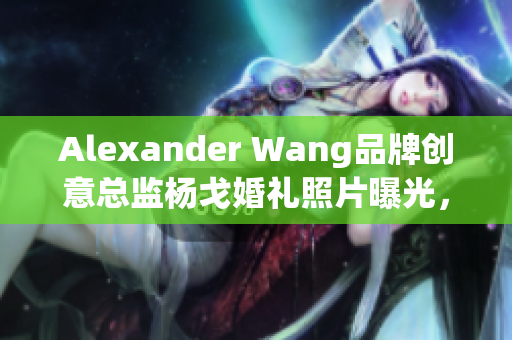 Alexander Wang品牌创意总监杨戈婚礼照片曝光，幸福浪漫