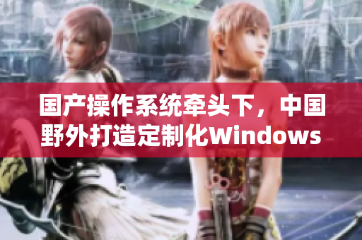 国产操作系统牵头下，中国野外打造定制化Windows