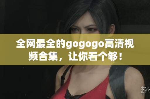 全网最全的gogogo高清视频合集，让你看个够！