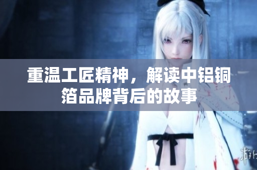 重温工匠精神，解读中铝铜箔品牌背后的故事