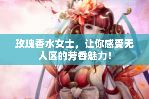 玫瑰香水女士，让你感受无人区的芳香魅力！